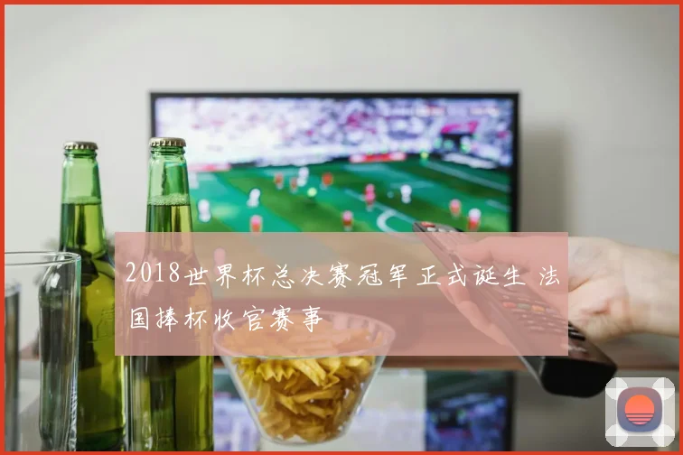 2018世界杯总决赛冠军正式诞生 法国捧杯收官赛事