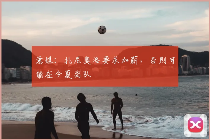 意媒：扎尼奥洛要求加薪，否则可能在今夏离队