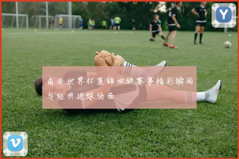 南非世界杯集锦回顾赛事精彩瞬间与经典进球场面