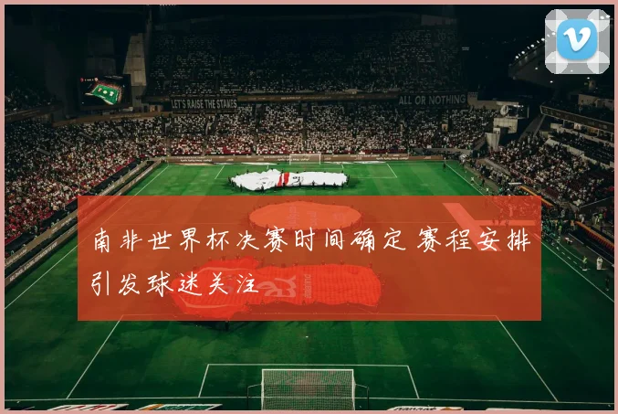 南非世界杯决赛时间确定 赛程安排引发球迷关注