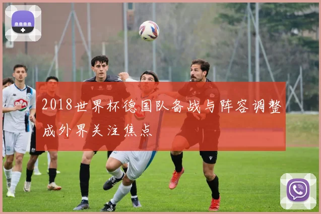2018世界杯德国队备战与阵容调整成外界关注焦点