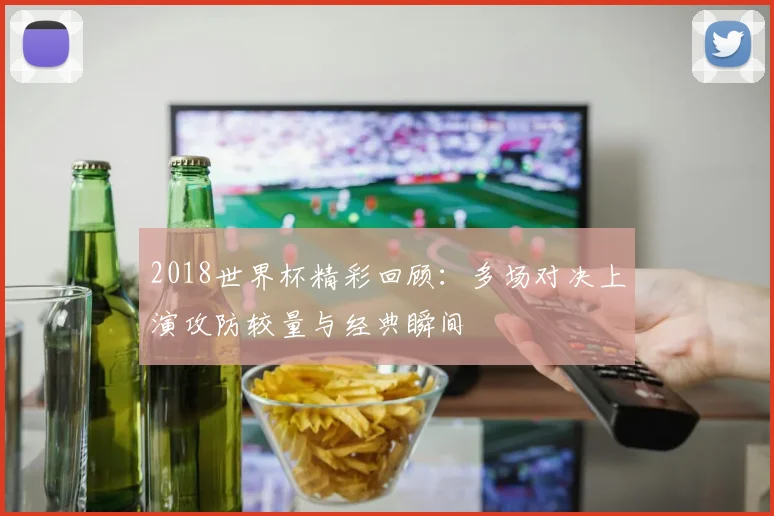 2018世界杯精彩回顾：多场对决上演攻防较量与经典瞬间