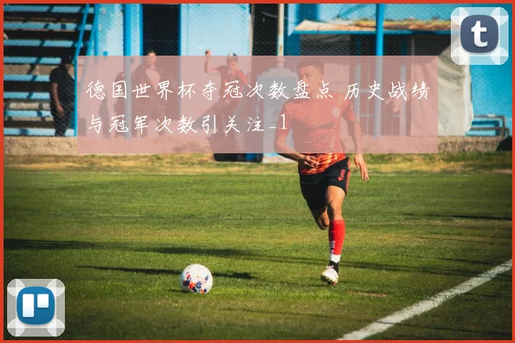 德国世界杯夺冠次数盘点 历史战绩与冠军次数引关注_1