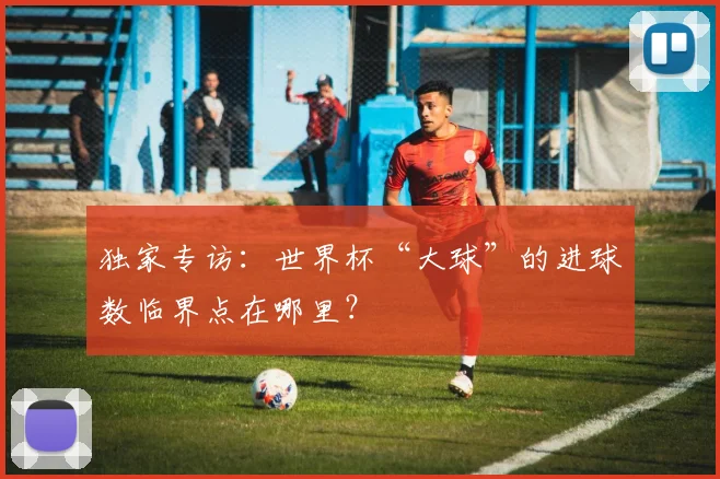 独家专访：世界杯“大球”的进球数临界点在哪里？