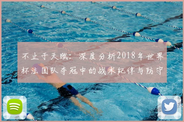 不止于天赋：深度分析2018年世界杯法国队夺冠中的战术纪律与防守艺术