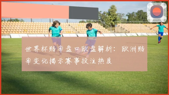 世界杯赔率盘口欧盘解析：欧洲赔率变化揭示赛事投注热度