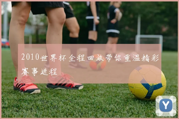 2010世界杯全程回放带你重温精彩赛事进程