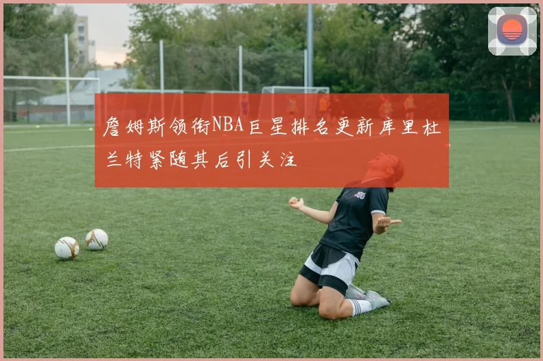 詹姆斯领衔NBA巨星排名更新库里杜兰特紧随其后引关注