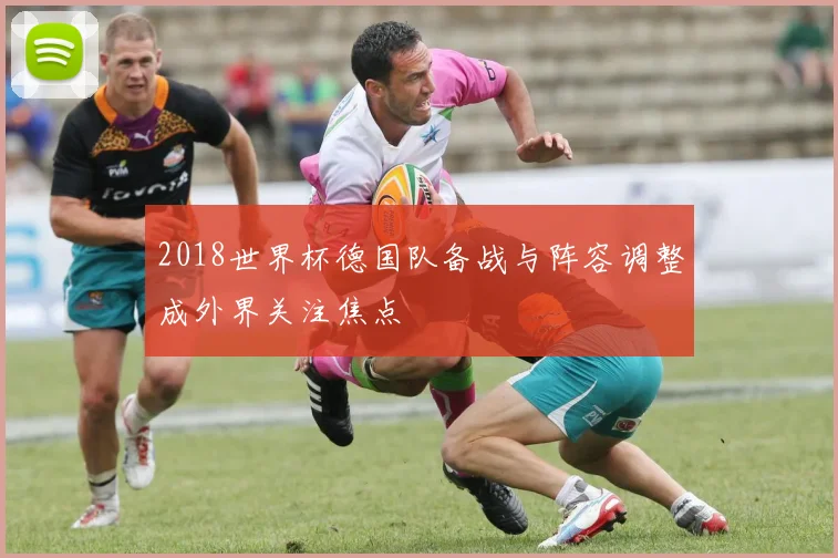 2018世界杯德国队备战与阵容调整成外界关注焦点