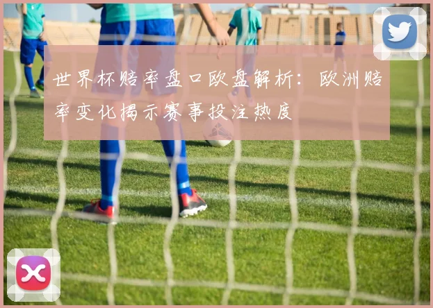 世界杯赔率盘口欧盘解析：欧洲赔率变化揭示赛事投注热度