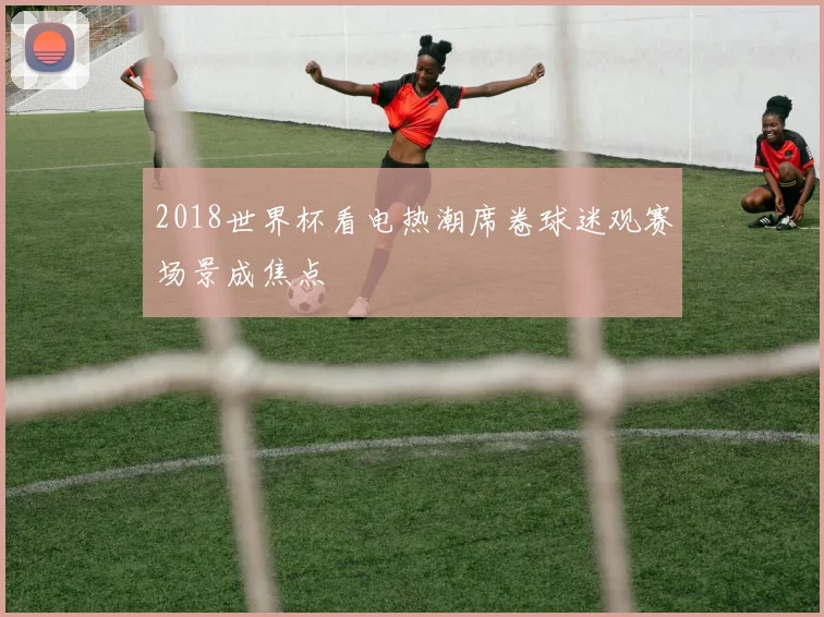 2018世界杯看电热潮席卷球迷观赛场景成焦点