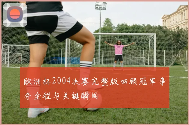 欧洲杯2004决赛完整版回顾冠军争夺全程与关键瞬间