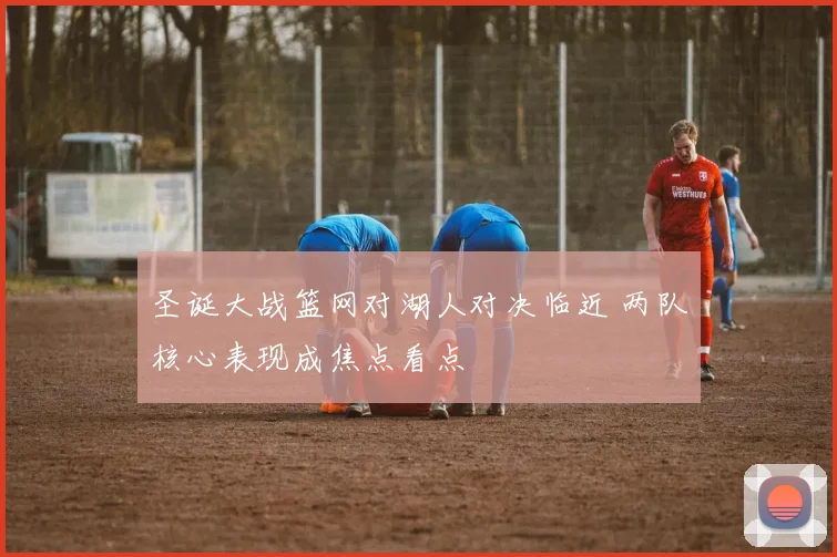 圣诞大战篮网对湖人对决临近 两队核心表现成焦点看点