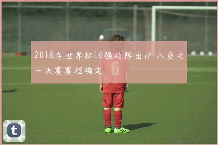 2018年世界杯16强对阵出炉 八分之一决赛赛程确定
