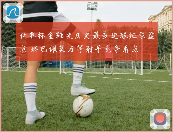 世界杯金靴奖历史最多进球纪录盘点 姆巴佩莱万等射手竞争看点