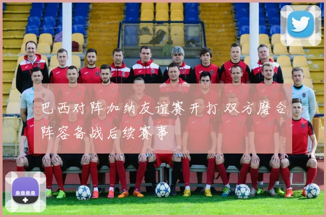 巴西对阵加纳友谊赛开打 双方磨合阵容备战后续赛事