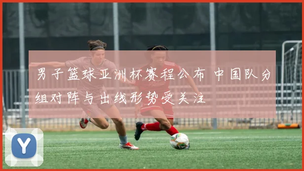 男子篮球亚洲杯赛程公布 中国队分组对阵与出线形势受关注