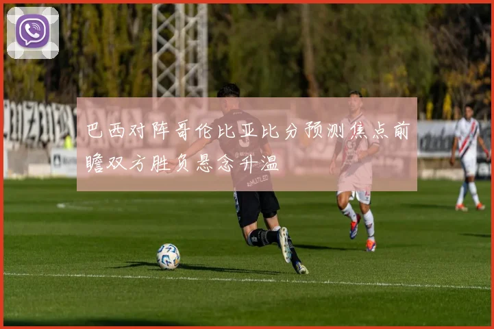巴西对阵哥伦比亚比分预测焦点前瞻双方胜负悬念升温