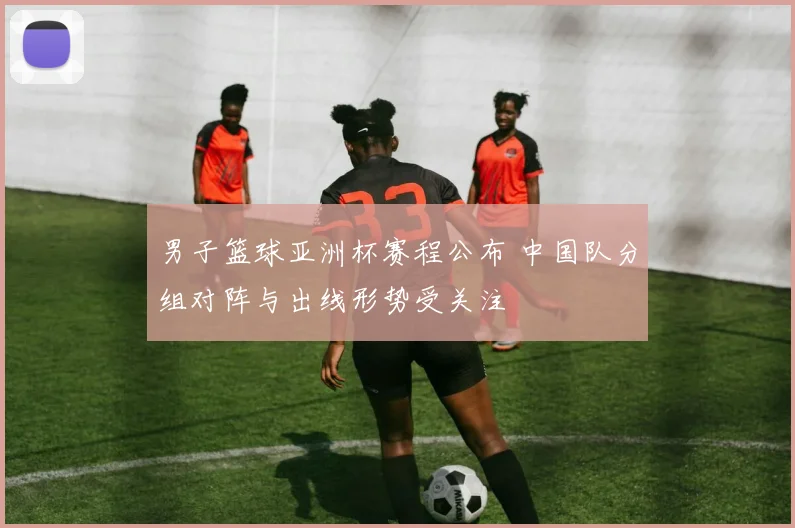 男子篮球亚洲杯赛程公布 中国队分组对阵与出线形势受关注