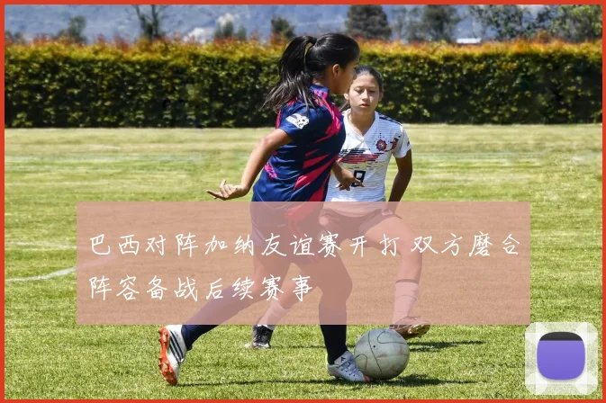 巴西对阵加纳友谊赛开打 双方磨合阵容备战后续赛事