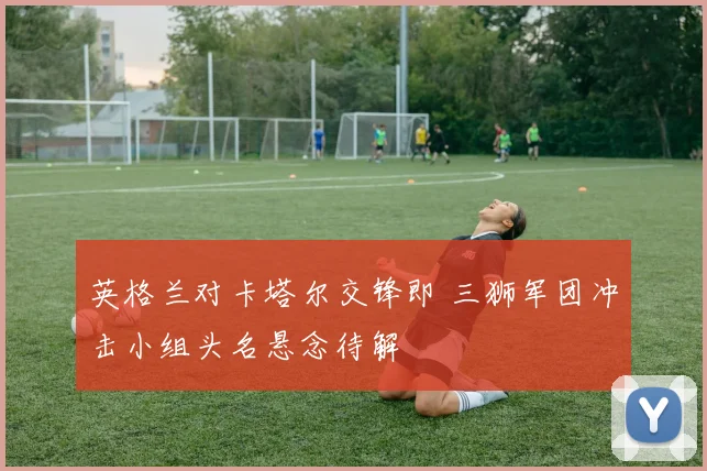 英格兰对卡塔尔交锋即 三狮军团冲击小组头名悬念待解