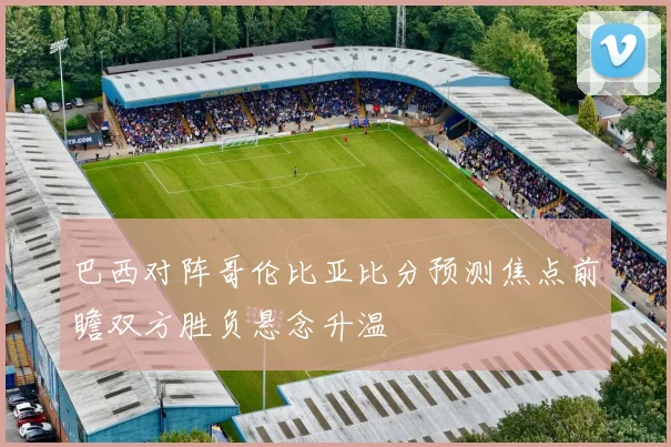 巴西对阵哥伦比亚比分预测焦点前瞻双方胜负悬念升温