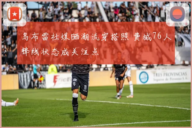 乌布雷社媒晒潮流穿搭照 费城76人锋线状态成关注点