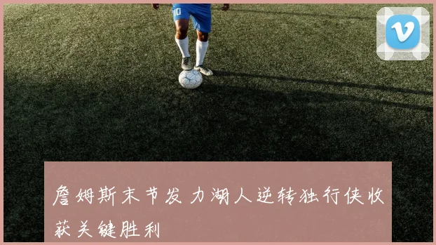 詹姆斯末节发力湖人逆转独行侠收获关键胜利
