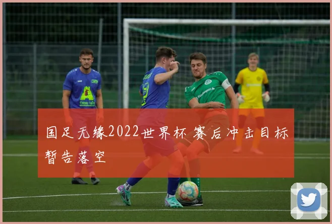 国足无缘2022世界杯 赛后冲击目标暂告落空